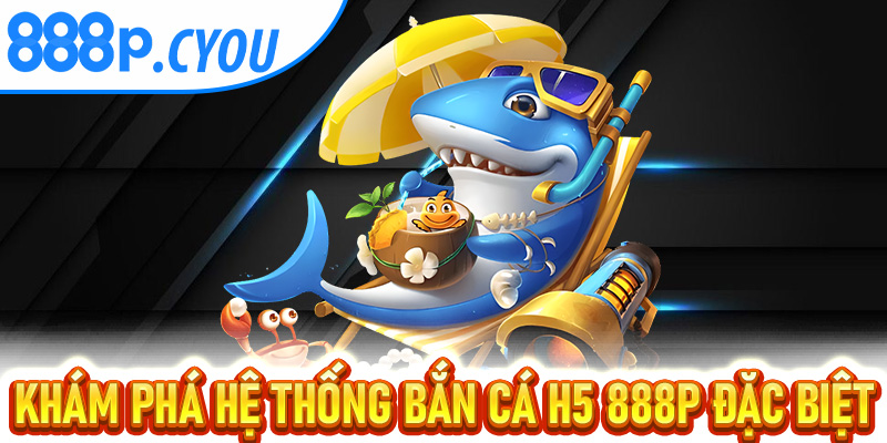Khám phá hệ thống Bắn Cá H5 888P đặc biệt